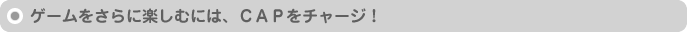 ゲームをさらに楽しむには、CAPをチャージ!